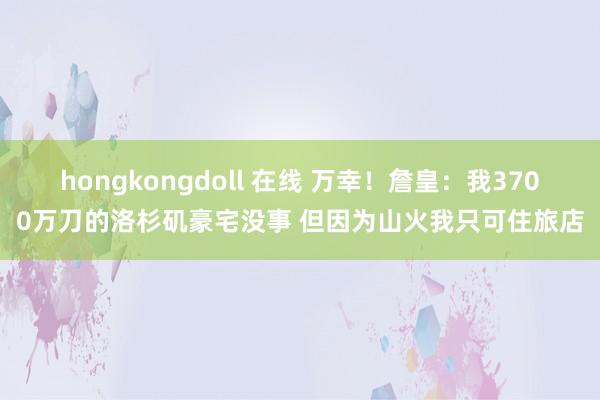 hongkongdoll 在线 万幸！詹皇：我3700万刀的洛杉矶豪宅没事 但因为山火我只可住旅店