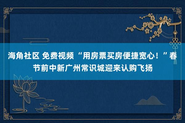 海角社区 免费视频 “用房票买房便捷宽心！”春节前中新广州常识城迎来认购飞扬