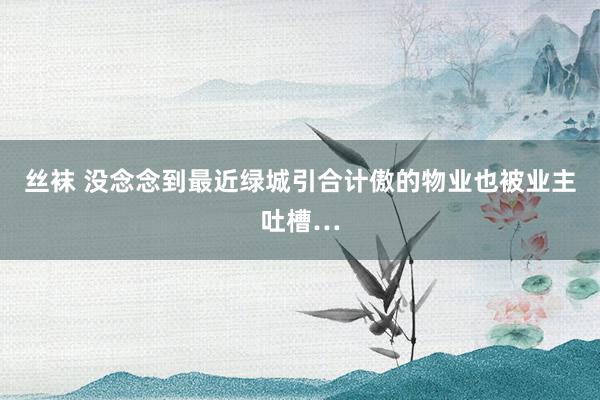 丝袜 没念念到最近绿城引合计傲的物业也被业主吐槽…