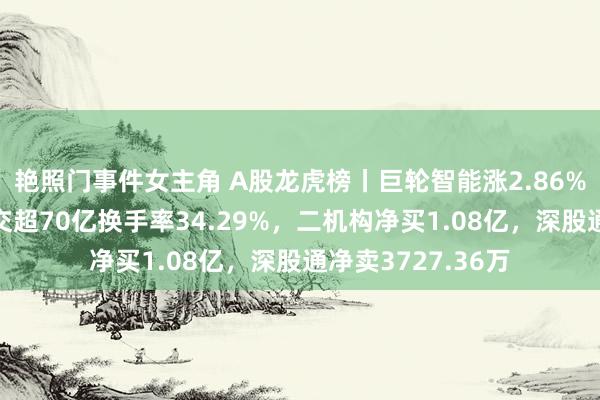 艳照门事件女主角 A股龙虎榜丨巨轮智能涨2.86%盘中翻新高，成交超70亿换手率34.29%，二机构净买1.08亿，深股通净卖3727.36万