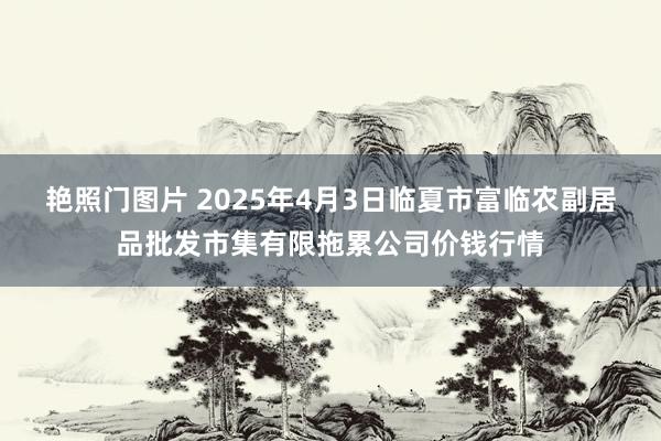 艳照门图片 2025年4月3日临夏市富临农副居品批发市集有限拖累公司价钱行情