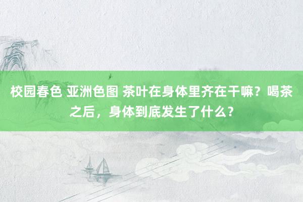 校园春色 亚洲色图 茶叶在身体里齐在干嘛？喝茶之后，身体到底发生了什么？