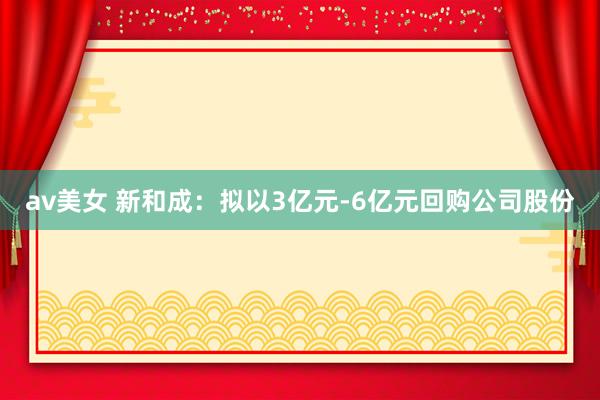 av美女 新和成：拟以3亿元-6亿元回购公司股份