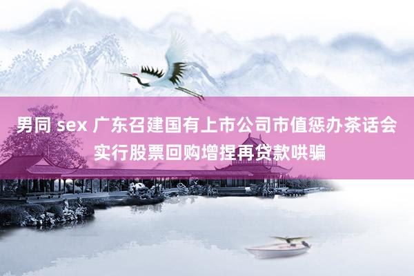 男同 sex 广东召建国有上市公司市值惩办茶话会 实行股票回购增捏再贷款哄骗