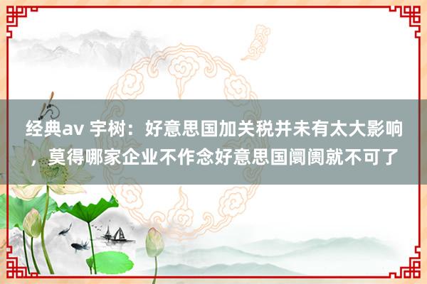 经典av 宇树：好意思国加关税并未有太大影响，莫得哪家企业不作念好意思国阛阓就不可了