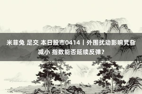 米菲兔 足交 本日股市0414丨外围扰动影响旯旮减小 指数能否延续反弹？