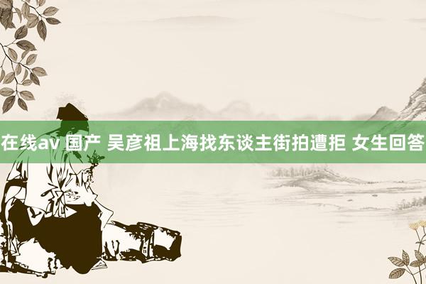 在线av 国产 吴彦祖上海找东谈主街拍遭拒 女生回答
