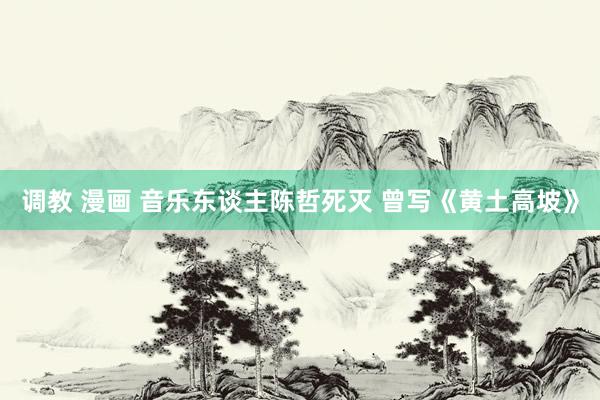 调教 漫画 音乐东谈主陈哲死灭 曾写《黄土高坡》