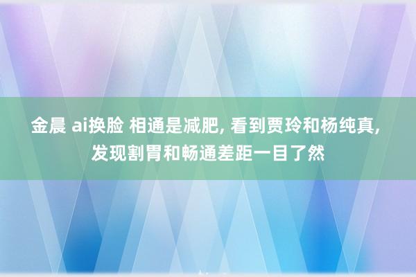 金晨 ai换脸 相通是减肥, 看到贾玲和杨纯真, 发现割胃和畅通差距一目了然