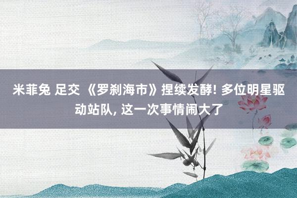 米菲兔 足交 《罗刹海市》捏续发酵! 多位明星驱动站队, 这一次事情闹大了