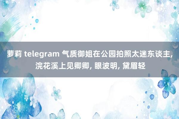 萝莉 telegram 气质御姐在公园拍照太迷东谈主, 浣花溪上见卿卿, 眼波明, 黛眉轻